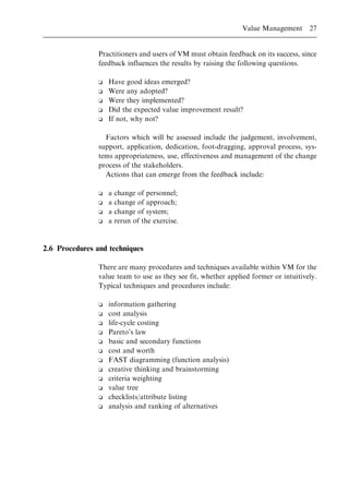 Practitioners and users of VM must obtain feedback on its success, since
feedback influences the results by raising the following questions.
o Have good ideas emerged?
o Were any adopted?
o Were they implemented?
o Did the expected value improvement result?
o If not, why not?
Factors which will be assessed include the judgement, involvement,
support, application, dedication, foot-dragging, approval process, sys-
tems appropriateness, use, effectiveness and management of the change
process of the stakeholders.
Actions that can emerge from the feedback include:
o a change of personnel;
o a change of approach;
o a change of system;
o a rerun of the exercise.
2.6 Procedures and techniques
There are many procedures and techniques available within VM for the
value team to use as they see fit, whether applied former or intuitively.
Typical techniques and procedures include:
o information gathering
o cost analysis
o life-cycle costing
o Pareto's law
o basic and secondary functions
o cost and worth
o FAST diagramming (function analysis)
o creative thinking and brainstorming
o criteria weighting
o value tree
o checklists/attribute listing
o analysis and ranking of alternatives
Value Management 27
 