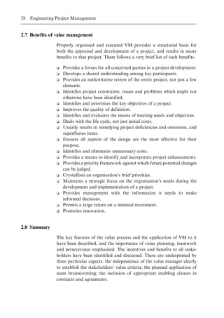 2.7 Benefits of value management
Properly organised and executed VM provides a structured basis for
both the appraisal and development of a project, and results in many
benefits to that project. There follows a very brief list of such benefits.
o Provides a forum for all concerned parties in a project development.
o Develops a shared understanding among key participants.
o Provides an authoritative review of the entire project, not just a few
elements.
o Identifies project constraints, issues and problems which might not
otherwise have been identified.
o Identifies and prioritises the key objectives of a project.
o Improves the quality of definition.
o Identifies and evaluates the means of meeting needs and objectives.
o Deals with the life cycle, not just initial costs.
o Usually results in remedying project deficiencies and omissions, and
superfluous items.
o Ensures all aspects of the design are the most effective for their
purpose.
o Identifies and eliminates unnecessary costs.
o Provides a means to identify and incorporate project enhancements.
o Provides a priority framework against which future potential changes
can be judged.
o Crystallises an organisation's brief priorities.
o Maintains a strategic focus on the organisation's needs during the
development and implementation of a project.
o Provides management with the information it needs to make
informed decisions.
o Permits a large return on a minimal investment.
o Promotes innovation.
2.8 Summary
The key features of the value process and the application of VM to it
have been described, and the importance of value planning, teamwork
and perseverance emphasised. The incentives and benefits to all stake-
holders have been identified and discussed. These are underpinned by
three particular aspects: the independence of the value manager clearly
to establish the stakeholders' value criteria; the planned application of
team brainstorming; the inclusion of appropriate enabling clauses in
contracts and agreements.
28 Engineering Project Management
 