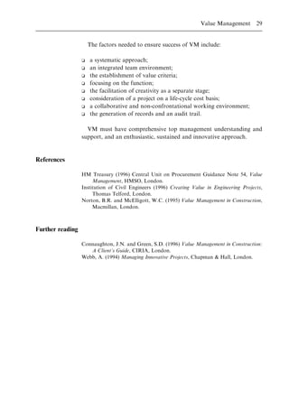 The factors needed to ensure success of VM include:
o a systematic approach;
o an integrated team environment;
o the establishment of value criteria;
o focusing on the function;
o the facilitation of creativity as a separate stage;
o consideration of a project on a life-cycle cost basis;
o a collaborative and non-confrontational working environment;
o the generation of records and an audit trail.
VM must have comprehensive top management understanding and
support, and an enthusiastic, sustained and innovative approach.
References
HM Treasury (1996) Central Unit on Procurement Guidance Note 54, Value
Management, HMSO, London.
Institution of Civil Engineers (1996) Creating Value in Engineering Projects,
Thomas Telford, London.
Norton, B.R. and McElligott, W.C. (1995) Value Management in Construction,
Macmillan, London.
Further reading
Connaughton, J.N. and Green, S.D. (1996) Value Management in Construction:
A Client's Guide, CIRIA, London.
Webb, A. (1994) Managing Innovative Projects, Chapman & Hall, London.
Value Management 29
 