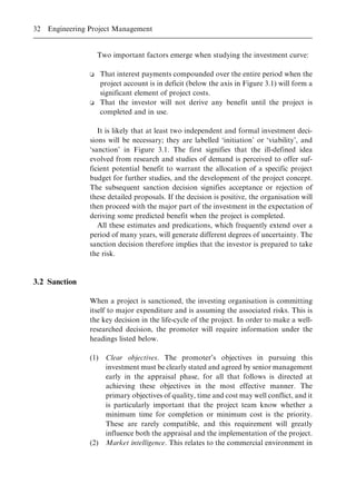 Two important factors emerge when studying the investment curve:
o That interest payments compounded over the entire period when the
project account is in deficit (below the axis in Figure 3.1) will form a
significant element of project costs.
o That the investor will not derive any benefit until the project is
completed and in use.
It is likely that at least two independent and formal investment deci-
sions will be necessary; they are labelled `initiation' or `viability', and
`sanction' in Figure 3.1. The first signifies that the ill-defined idea
evolved from research and studies of demand is perceived to offer suf-
ficient potential benefit to warrant the allocation of a specific project
budget for further studies, and the development of the project concept.
The subsequent sanction decision signifies acceptance or rejection of
these detailed proposals. If the decision is positive, the organisation will
then proceed with the major part of the investment in the expectation of
deriving some predicted benefit when the project is completed.
All these estimates and predications, which frequently extend over a
period of many years, will generate different degrees of uncertainty. The
sanction decision therefore implies that the investor is prepared to take
the risk.
3.2 Sanction
When a project is sanctioned, the investing organisation is committing
itself to major expenditure and is assuming the associated risks. This is
the key decision in the life-cycle of the project. In order to make a well-
researched decision, the promoter will require information under the
headings listed below.
(1) Clear objectives. The promoter's objectives in pursuing this
investment must be clearly stated and agreed by senior management
early in the appraisal phase, for all that follows is directed at
achieving these objectives in the most effective manner. The
primary objectives of quality, time and cost may well conflict, and it
is particularly important that the project team know whether a
minimum time for completion or minimum cost is the priority.
These are rarely compatible, and this requirement will greatly
influence both the appraisal and the implementation of the project.
(2) Market intelligence. This relates to the commercial environment in
32 Engineering Project Management
 