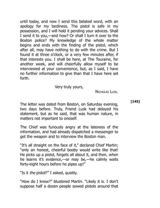 [145]
until today, and now I send this belated word, with an
apology for my tardiness. The pistol is safe in my
possession, and I will hold it pending your advices. Shall
I send it to you,—and how? Or shall I turn it over to the
Boston police? My knowledge of the whole matter
begins and ends with the finding of the pistol, which
after all, may have nothing to do with the crime. But I
found it at three o’clock, or a very few minutes after, if
that interests you. I shall be here, at The Touraine, for
another week, and will cheerfully allow myself to be
interviewed at your convenience, but, as I said, I have
no further information to give than that I have here set
forth.
Very truly yours,
Nicholas Lusk.
The letter was dated from Boston, on Saturday evening,
two days before. Truly, Friend Lusk had delayed his
statement, but as he said, that was human nature, in
matters not important to oneself.
The Chief was furiously angry at the lateness of the
information, and had already dispatched a messenger to
get the weapon and to interview the Boston man.
“It’s all straight on the face of it,” declared Chief Martin;
“only an honest, cheerful booby would write like that!
He picks up a pistol, forgets all about it, and then, when
he learns it’s evidence,—or may be,—he calmly waits
forty-eight hours before he pipes up!”
“Is it the pistol?” I asked, quietly.
“How do I know?” blustered Martin. “Likely it is. I don’t
suppose half a dozen people sowed pistols around that
 