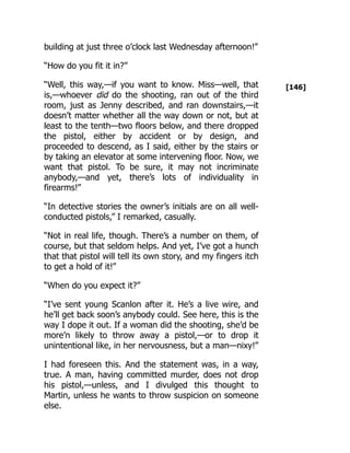 [146]
building at just three o’clock last Wednesday afternoon!”
“How do you fit it in?”
“Well, this way,—if you want to know. Miss—well, that
is,—whoever did do the shooting, ran out of the third
room, just as Jenny described, and ran downstairs,—it
doesn’t matter whether all the way down or not, but at
least to the tenth—two floors below, and there dropped
the pistol, either by accident or by design, and
proceeded to descend, as I said, either by the stairs or
by taking an elevator at some intervening floor. Now, we
want that pistol. To be sure, it may not incriminate
anybody,—and yet, there’s lots of individuality in
firearms!”
“In detective stories the owner’s initials are on all well-
conducted pistols,” I remarked, casually.
“Not in real life, though. There’s a number on them, of
course, but that seldom helps. And yet, I’ve got a hunch
that that pistol will tell its own story, and my fingers itch
to get a hold of it!”
“When do you expect it?”
“I’ve sent young Scanlon after it. He’s a live wire, and
he’ll get back soon’s anybody could. See here, this is the
way I dope it out. If a woman did the shooting, she’d be
more’n likely to throw away a pistol,—or to drop it
unintentional like, in her nervousness, but a man—nixy!”
I had foreseen this. And the statement was, in a way,
true. A man, having committed murder, does not drop
his pistol,—unless, and I divulged this thought to
Martin, unless he wants to throw suspicion on someone
else.
 