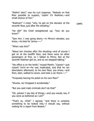 [147]
“Nothin’ doin’,” was his curt response. “Nobody on that
floor possible to suspect, ’ceptin’ it’s Rodman,—and
small chance of him.”
“Rodman!” I cried; “why, he got on the elevator at the
seventh floor, just after the shooting.”
“He did!” the Chief straightened up; “how do you
know?”
“Saw him. I was going down,—in Minny’s elevator, you
know,—to look for Jenny——”
“When was this?”
“About ten minutes after the shooting—and of course I
got on at the twelfth floor, and there were no other
passengers at first, so I talked to Minny. But at the
seventh Rodman got on, and so we stopped talking.”
“His office is on the tenth,” mused Martin; “s’posin’—just
s’posin’ he’d—er—he was implicated, and that he ran
downstairs afterward, to his own floor, you know,—and
then, later, walked to seven, and took a car there——”
“Purposely leaving his pistol on his own floor!”
“Shucks, no! Dropped it accidentally.”
“But you said male criminals don’t do that!”
“Oh, pshaw! I say lots of things,—and you would, too, if
you were as bothered as I am!”
“That’s so, Chief,” I agreed, “and there is certainly
something to be looked into,—I should say, without
waiting for a report from Boston.”
 