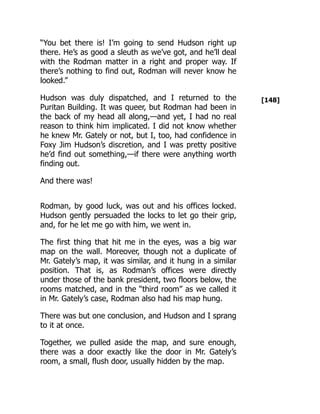 [148]
“You bet there is! I’m going to send Hudson right up
there. He’s as good a sleuth as we’ve got, and he’ll deal
with the Rodman matter in a right and proper way. If
there’s nothing to find out, Rodman will never know he
looked.”
Hudson was duly dispatched, and I returned to the
Puritan Building. It was queer, but Rodman had been in
the back of my head all along,—and yet, I had no real
reason to think him implicated. I did not know whether
he knew Mr. Gately or not, but I, too, had confidence in
Foxy Jim Hudson’s discretion, and I was pretty positive
he’d find out something,—if there were anything worth
finding out.
And there was!
Rodman, by good luck, was out and his offices locked.
Hudson gently persuaded the locks to let go their grip,
and, for he let me go with him, we went in.
The first thing that hit me in the eyes, was a big war
map on the wall. Moreover, though not a duplicate of
Mr. Gately’s map, it was similar, and it hung in a similar
position. That is, as Rodman’s offices were directly
under those of the bank president, two floors below, the
rooms matched, and in the “third room” as we called it
in Mr. Gately’s case, Rodman also had his map hung.
There was but one conclusion, and Hudson and I sprang
to it at once.
Together, we pulled aside the map, and sure enough,
there was a door exactly like the door in Mr. Gately’s
room, a small, flush door, usually hidden by the map.
 