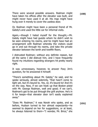 [150]
[151]
There were several possible answers. Rodman might
have taken his offices after the elevator was built, and
might never have used it at all. His map might have
hung over it merely to cover the useless door.
Or, Rodman might have been a personal friend of Mr.
Gately’s and used the little car for informal visits.
Again,—though I hated myself for the thought,—Mr.
Gately might have had guests whom he didn’t wish to
be seen entering his rooms, and he might have had an
arrangement with Rodman whereby the visitors could
go in and out through his rooms, and take the private
elevator between the tenth and twelfth floors.
I distrusted Rodman; without any definite reason, but
all the same I did distrust him, and I have frequently
found my intuitions regarding strangers hit pretty nearly
right.
It was unnecessary, however, to answer Foxy Jim’s
question, for he answered it himself.
“There’s something about Mr. Gately,” he said, and he
spoke seriously, almost solemnly, “that hasn’t come to
light yet, but it’s bound to. Yes, sir, it’s bound to! And it’s
on the way. Now, if we can hook up that Boston pistol
with Mr. George Rodman, well and good; if we can’t,
Rodman’s got to be put through the grill anyhow. He’s in
it for keeps—that elevator door isn’t easily explained
away.”
“Does Mr. Rodman,” it was Norah who spoke, and as
before, Hudson turned to her almost expectantly—he
seemed to depend on her for suggestions, or at least,
he always listened to them—“I wonder, Mr. Brice,” she
 