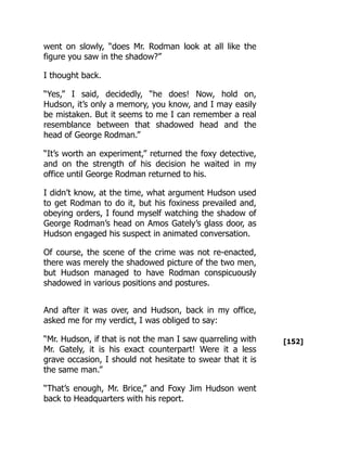 [152]
went on slowly, “does Mr. Rodman look at all like the
figure you saw in the shadow?”
I thought back.
“Yes,” I said, decidedly, “he does! Now, hold on,
Hudson, it’s only a memory, you know, and I may easily
be mistaken. But it seems to me I can remember a real
resemblance between that shadowed head and the
head of George Rodman.”
“It’s worth an experiment,” returned the foxy detective,
and on the strength of his decision he waited in my
office until George Rodman returned to his.
I didn’t know, at the time, what argument Hudson used
to get Rodman to do it, but his foxiness prevailed and,
obeying orders, I found myself watching the shadow of
George Rodman’s head on Amos Gately’s glass door, as
Hudson engaged his suspect in animated conversation.
Of course, the scene of the crime was not re-enacted,
there was merely the shadowed picture of the two men,
but Hudson managed to have Rodman conspicuously
shadowed in various positions and postures.
And after it was over, and Hudson, back in my office,
asked me for my verdict, I was obliged to say:
“Mr. Hudson, if that is not the man I saw quarreling with
Mr. Gately, it is his exact counterpart! Were it a less
grave occasion, I should not hesitate to swear that it is
the same man.”
“That’s enough, Mr. Brice,” and Foxy Jim Hudson went
back to Headquarters with his report.
 