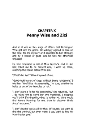 CHAPTER X
Penny Wise and Zizi
And so it was at this stage of affairs that Pennington
Wise got into the game. He willingly agreed to take up
the case, for the mystery of it appealed to him strongly,
and by a stroke of good luck he was not otherwise
engaged.
He had promised to call at Miss Raynor’s, and as she
had asked me to be present also, I went up there,
reaching the house before Wise did.
“What’s he like?” Olive inquired of me.
“Good-looking sort of chap, without being handsome,” I
told her. “You’ll like his personality, I’m sure, whether he
helps us out of our troubles or not.”
“I don’t care a fig for his personality,” she returned, “but
I do want him to solve our two mysteries. I suppose
you’ll think I’m dreadful,—but I’d rather Mr. Wise would
find Amory Manning for me, than to discover Uncle
Amos’ murderer.”
“I don’t blame you at all for that. Of course, we want to
find the criminal, but even more, I too, want to find Mr.
Manning for you.”
 