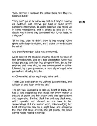 [154]
“And, anyway, I suppose the police think now that Mr.
Rodman did it.”
“They don’t go so far as to say that, but they’re hunting
up evidence, and they’ve got hold of some pretty
damaging information. It seems Rodman was mixed up
in some wrongdoing, and it begins to look as if Mr.
Gately was in some way connected with it,—at least, to
a degree.”
“If he was, then he didn’t know it was wrong.” Olive
spoke with deep conviction, and I didn’t try to disabuse
her mind.
And then Pennington Wise was announced.
As he entered the room his manner showed no trace of
self-consciousness, and as I had anticipated, Olive was
greatly pleased with her first glimpse of him. But to her
surprise, and mine also, he was accompanied, or rather
followed, by a young woman, a mere slip of a girl, who
paused and stood quietly by.
As Olive smiled at her inquiringly, Wise said:
“That’s Zizi. She’s part of my working paraphernalia, and
will just sit and listen while we talk.”
The girl was fascinating to look at. Slight of build, she
had a lithe suppleness that made her every motion a
gesture of grace, and her pretty smile was appreciative
and responsive. She had black hair and very black eyes,
which sparkled and danced as she took in her
surroundings. But she said no word, acknowledging her
brief introduction only by a slight bow, and accepting
the chair that Olive offered, she sat quietly, her small
gloved hands resting in her lap.
 