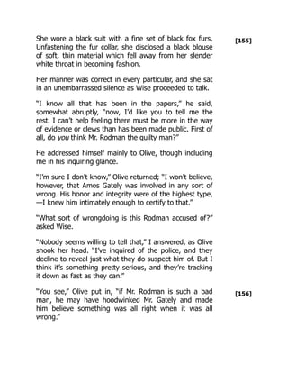 [155]
[156]
She wore a black suit with a fine set of black fox furs.
Unfastening the fur collar, she disclosed a black blouse
of soft, thin material which fell away from her slender
white throat in becoming fashion.
Her manner was correct in every particular, and she sat
in an unembarrassed silence as Wise proceeded to talk.
“I know all that has been in the papers,” he said,
somewhat abruptly, “now, I’d like you to tell me the
rest. I can’t help feeling there must be more in the way
of evidence or clews than has been made public. First of
all, do you think Mr. Rodman the guilty man?”
He addressed himself mainly to Olive, though including
me in his inquiring glance.
“I’m sure I don’t know,” Olive returned; “I won’t believe,
however, that Amos Gately was involved in any sort of
wrong. His honor and integrity were of the highest type,
—I knew him intimately enough to certify to that.”
“What sort of wrongdoing is this Rodman accused of?”
asked Wise.
“Nobody seems willing to tell that,” I answered, as Olive
shook her head. “I’ve inquired of the police, and they
decline to reveal just what they do suspect him of. But I
think it’s something pretty serious, and they’re tracking
it down as fast as they can.”
“You see,” Olive put in, “if Mr. Rodman is such a bad
man, he may have hoodwinked Mr. Gately and made
him believe something was all right when it was all
wrong.”
 