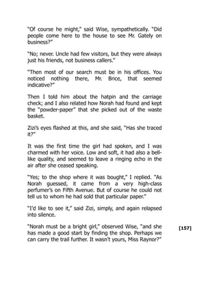 [157]
“Of course he might,” said Wise, sympathetically. “Did
people come here to the house to see Mr. Gately on
business?”
“No; never. Uncle had few visitors, but they were always
just his friends, not business callers.”
“Then most of our search must be in his offices. You
noticed nothing there, Mr. Brice, that seemed
indicative?”
Then I told him about the hatpin and the carriage
check; and I also related how Norah had found and kept
the “powder-paper” that she picked out of the waste
basket.
Zizi’s eyes flashed at this, and she said, “Has she traced
it?”
It was the first time the girl had spoken, and I was
charmed with her voice. Low and soft, it had also a bell-
like quality, and seemed to leave a ringing echo in the
air after she ceased speaking.
“Yes; to the shop where it was bought,” I replied. “As
Norah guessed, it came from a very high-class
perfumer’s on Fifth Avenue. But of course he could not
tell us to whom he had sold that particular paper.”
“I’d like to see it,” said Zizi, simply, and again relapsed
into silence.
“Norah must be a bright girl,” observed Wise, “and she
has made a good start by finding the shop. Perhaps we
can carry the trail further. It wasn’t yours, Miss Raynor?”
 
