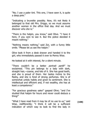 [158]
“No; I use a paler tint. This one, I have seen it, is quite
a deep pink.”
“Indicating a brunette possibly. Now, it’s not likely it
belonged to that old Mrs. Driggs, so we must assume
another woman in the office that day. And we must
discover who she is.”
“There is the hatpin, you know,” said Olive. “I have it
here, if you care to see it. But the police decided it
meant nothing.”
“Nothing means nothing,” said Zizi, with a funny little
smile. “Please let us see the hatpin.”
Olive took it from a desk drawer and handed it to the
girl, who immediately passed it over to Penny Wise.
He looked at it with interest, for a silent minute.
“There couldn’t be a better portrait parlé!” he
exclaimed. “This pin belongs to a lady with dark,
straight hair,—coarse, and lots of it. She has good teeth,
and she is proud of them. Her tastes incline to the
flashy, and she is fond of strong perfumes. She is of
somewhat untidy habits and given to sentiment. She is
intellectual and efficient and, if not wealthy, she has at
least a competence.”
“For gracious goodness sake!” gasped Olive; “and I’ve
studied that hatpin for hours and never could deduce a
thing!”
“What I have read from it may be of no use to us,” said
Wise, indifferently; “I think it will be a sufficient
indication of which way to look to find the lady in
 
