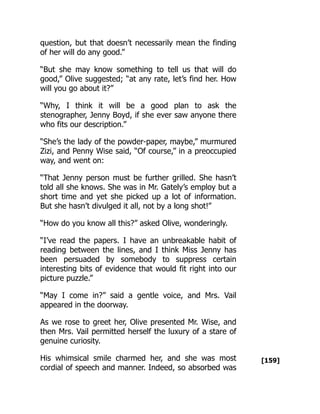 [159]
question, but that doesn’t necessarily mean the finding
of her will do any good.”
“But she may know something to tell us that will do
good,” Olive suggested; “at any rate, let’s find her. How
will you go about it?”
“Why, I think it will be a good plan to ask the
stenographer, Jenny Boyd, if she ever saw anyone there
who fits our description.”
“She’s the lady of the powder-paper, maybe,” murmured
Zizi, and Penny Wise said, “Of course,” in a preoccupied
way, and went on:
“That Jenny person must be further grilled. She hasn’t
told all she knows. She was in Mr. Gately’s employ but a
short time and yet she picked up a lot of information.
But she hasn’t divulged it all, not by a long shot!”
“How do you know all this?” asked Olive, wonderingly.
“I’ve read the papers. I have an unbreakable habit of
reading between the lines, and I think Miss Jenny has
been persuaded by somebody to suppress certain
interesting bits of evidence that would fit right into our
picture puzzle.”
“May I come in?” said a gentle voice, and Mrs. Vail
appeared in the doorway.
As we rose to greet her, Olive presented Mr. Wise, and
then Mrs. Vail permitted herself the luxury of a stare of
genuine curiosity.
His whimsical smile charmed her, and she was most
cordial of speech and manner. Indeed, so absorbed was
 