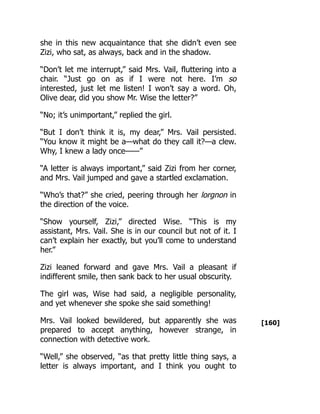 [160]
she in this new acquaintance that she didn’t even see
Zizi, who sat, as always, back and in the shadow.
“Don’t let me interrupt,” said Mrs. Vail, fluttering into a
chair. “Just go on as if I were not here. I’m so
interested, just let me listen! I won’t say a word. Oh,
Olive dear, did you show Mr. Wise the letter?”
“No; it’s unimportant,” replied the girl.
“But I don’t think it is, my dear,” Mrs. Vail persisted.
“You know it might be a—what do they call it?—a clew.
Why, I knew a lady once——”
“A letter is always important,” said Zizi from her corner,
and Mrs. Vail jumped and gave a startled exclamation.
“Who’s that?” she cried, peering through her lorgnon in
the direction of the voice.
“Show yourself, Zizi,” directed Wise. “This is my
assistant, Mrs. Vail. She is in our council but not of it. I
can’t explain her exactly, but you’ll come to understand
her.”
Zizi leaned forward and gave Mrs. Vail a pleasant if
indifferent smile, then sank back to her usual obscurity.
The girl was, Wise had said, a negligible personality,
and yet whenever she spoke she said something!
Mrs. Vail looked bewildered, but apparently she was
prepared to accept anything, however strange, in
connection with detective work.
“Well,” she observed, “as that pretty little thing says, a
letter is always important, and I think you ought to
 