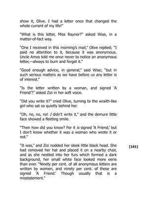 [161]
show it, Olive. I had a letter once that changed the
whole current of my life!”
“What is this letter, Miss Raynor?” asked Wise, in a
matter-of-fact way.
“One I received in this morning’s mail,” Olive replied; “I
paid no attention to it, because it was anonymous.
Uncle Amos told me once never to notice an anonymous
letter,—always to burn and forget it.”
“Good enough advice, in general,” said Wise; “but in
such serious matters as we have before us any letter is
of interest.”
“Is the letter written by a woman, and signed ‘A
Friend’?” asked Zizi in her soft voice.
“Did you write it?” cried Olive, turning to the wraith-like
girl who sat so quietly behind her.
“Oh, no, no, no! I didn’t write it,” and the demure little
face showed a fleeting smile.
“Then how did you know? For it is signed ‘A Friend,’ but
I don’t know whether it was a woman who wrote it or
not.”
“It was,” and Zizi nodded her sleek little black head. She
had removed her hat and placed it on a nearby chair,
and as she nestled into her furs which formed a dark
background, her small white face looked more eerie
than ever. “Ninety per cent. of all anonymous letters are
written by women, and ninety per cent. of these are
signed ‘A Friend.’ Though usually that is a
misstatement.”
 