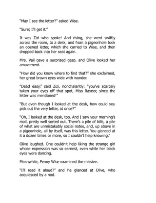 “May I see the letter?” asked Wise.
“Sure; I’ll get it.”
It was Zizi who spoke! And rising, she went swiftly
across the room, to a desk, and from a pigeonhole took
an opened letter, which she carried to Wise, and then
dropped back into her seat again.
Mrs. Vail gave a surprised gasp, and Olive looked her
amazement.
“How did you know where to find that?” she exclaimed,
her great brown eyes wide with wonder.
“Dead easy,” said Zizi, nonchalantly; “you’ve scarcely
taken your eyes off that spot, Miss Raynor, since the
letter was mentioned!”
“But even though I looked at the desk, how could you
pick out the very letter, at once?”
“Oh, I looked at the desk, too. And I saw your morning’s
mail, pretty well sorted out. There’s a pile of bills, a pile
of what are unmistakably social notes, and, up above in
a pigeonhole, all by itself, was this letter. You glanced at
it a dozen times or more, so I couldn’t help knowing.”
Olive laughed. One couldn’t help liking the strange girl
whose expression was so earnest, even while her black
eyes were dancing.
Meanwhile, Penny Wise examined the missive.
“I’ll read it aloud?” and he glanced at Olive, who
acquiesced by a nod.
 