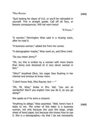 [162]
[163]
“Miss Raynor:
“Quit looking for slayer of A.G. or you’ll be railroaded in
yourself. This is straight goods. Call off all Tecs, or
beware consequences. Will not warn twice!
“A Friend.”
“A woman,” Pennington Wise said in a musing voice,
after he read it.
“A business woman,” added Zizi from her corner.
“A stenographer maybe,” Wise went on, and Olive cried:
“Do you mean Jenny?”
“Oh, no; this is written by a woman with more brains
than Jenny ever dreamed of. A very clever woman in
fact.”
“Who?” breathed Olive, her eager face flushing in her
interest and anxious to know more.
“I don’t know that, Miss Raynor, but——”
“Oh, Mr. Wise,” broke in Mrs. Vail; “you are so
wonderful! Won’t you explain how you do it, as you go
along?”
She spoke as if he were a conjurer.
“Anything to oblige,” Wise assented. “Well, here’s how it
looks to me. The writer of this letter is a business
woman, not only because she uses this large, single
sheet of bond paper, but because she knows how to use
it. She is a stenographer,—by that I do not necessarily
 