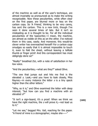 [165]
of the machine as well as of the user’s technique, are
almost invariably so pronounced as to make the writing
recognizable. Now these peculiarities, while often clear
on the first paper, are blurred more or less on the
carbon copy. So ‘A Friend,’ thinking to be very canny,
has sent the carbon. This is a new trick, though I’ve
seen it done several times of late. But it isn’t so
misleading as it is thought to be. For all the individual
peculiarities of the typewriter,—I mean, the machine,
are almost as visible on this as on the other. I’ve noticed
them in this case, easily. And moreover, this would-be
clever writer has overreached herself! For a carbon copy
smudges so easily that it is almost impossible to touch
it, even to fold the sheet, without leaving a telltale
thumb or finger print! And this correspondent has most
obligingly done so!”
“Really!” breathed Zizi, with a note of satisfaction in her
low voice.
“And the peculiarities,—what are they?” asked Olive.
“The one that jumps out and hits me first is the
elevated s. Look,—and you have to look closely, Miss
Raynor,—in every instance the letter s is a tiny speck
higher than the other letters.”
“Why, so it is,” and Olive examined the letter with deep
interest; “but how can you find a machine with an
elevated s?”
“It isn’t a sign-board, it’s a proof. When we think we
have the right machine, the s will prove it,—not lead us
to it.”
“Let me see,” begged Mrs. Vail, reaching for the paper.
“A friend of mine is a stenographer; maybe she——”
 