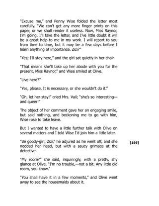 [166]
“Excuse me,” and Penny Wise folded the letter most
carefully. “We can’t get any more finger prints on this
paper, or we shall render it useless. Now, Miss Raynor,
I’m going. I’ll take the letter, and I’ve little doubt it will
be a great help to me in my work. I will report to you
from time to time, but it may be a few days before I
learn anything of importance. Zizi?”
“Yes; I’ll stay here,” and the girl sat quietly in her chair.
“That means she’ll take up her abode with you for the
present, Miss Raynor,” and Wise smiled at Olive.
“Live here?”
“Yes, please. It is necessary, or she wouldn’t do it.”
“Oh, let her stay!” cried Mrs. Vail; “she’s so interesting—
and queer!”
The object of her comment gave her an engaging smile,
but said nothing, and beckoning me to go with him,
Wise rose to take leave.
But I wanted to have a little further talk with Olive on
several matters and I told Wise I’d join him a little later.
“Be goody-girl, Zizi,” he adjured as he went off, and she
nodded her head, but with a saucy grimace at the
detective.
“My room?” she said, inquiringly, with a pretty, shy
glance at Olive. “I’m no trouble,—not a bit. Any little old
room, you know.”
“You shall have it in a few moments,” and Olive went
away to see the housemaids about it.
 