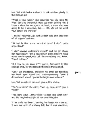[167]
Mrs. Vail snatched at a chance to talk uninterruptedly to
the strange girl.
“What is your work?” she inquired; “do you help Mr.
Wise? Isn’t he wonderful! How you must admire him. I
knew a detective once,—or, at least, a man who was
going to be a detective, but—— Oh, do tell me what
your part of the work is!”
“I sit by,” returned Zizi, with a dear little grin that took
off all edge of curtness.
“Sit by! Is that some technical term? I don’t quite
understand.”
“I don’t always understand myself,” and the girl shook
her head slowly; “but I just remain silent until Mr. Wise
wants me to speak,—to tell him something, you know.
Then I tell him.”
“But how do you know it?” I put in, fascinated by this
strange child, for she looked little more than a child.
“Ooh!” Zizi shuddered, and drew her small self together,
her black eyes round and uncanny-looking; “ooh! I
donno how I know! I guess the bogie man tells me!”
Mrs. Vail shuddered too, and gave a little shriek.
“You’re a witch,” she cried; “own up, now, aren’t you a
witch?”
“Yes, lady, lady! I am a witch,—a poor little witch girl!”
and Zizi laughed outright at her own little joke.
If her smile had been charming, her laugh was more so.
It was not only of a silvery trill, but it was infectious,
 