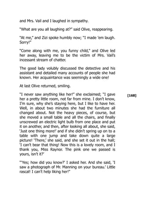 [168]
and Mrs. Vail and I laughed in sympathy.
“What are you all laughing at?” said Olive, reappearing.
“At me,” and Zizi spoke humbly now; “I made ’em laugh.
Sorry!”
“Come along with me, you funny child,” and Olive led
her away, leaving me to be the victim of Mrs. Vail’s
incessant stream of chatter.
The good lady volubly discussed the detective and his
assistant and detailed many accounts of people she had
known. Her acquaintance was seemingly a wide one!
At last Olive returned, smiling.
“I never saw anything like her!” she exclaimed; “I gave
her a pretty little room, not far from mine. I don’t know,
I’m sure, why she’s staying here, but I like to have her.
Well, in about two minutes she had the furniture all
changed about. Not the heavy pieces, of course, but
she moved a small table and all the chairs, and finally
unscrewed an electric light bulb from one place and put
it on another, and then, after looking all about, she said,
‘Just one thing more!’ and if she didn’t spring up on to a
table with one jump and take down quite a large
picture! ‘There,’ she said, and she set it out in the hall;
‘I can’t bear that thing! Now this is a lovely room, and I
thank you, Miss Raynor. The pink one we passed is
yours, isn’t it?’
“‘Yes; how did you know?’ I asked her. And she said, ‘I
saw a photograph of Mr. Manning on your bureau.’ Little
rascal! I can’t help liking her!”
 