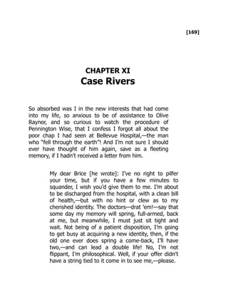 [169]
CHAPTER XI
Case Rivers
So absorbed was I in the new interests that had come
into my life, so anxious to be of assistance to Olive
Raynor, and so curious to watch the procedure of
Pennington Wise, that I confess I forgot all about the
poor chap I had seen at Bellevue Hospital,—the man
who “fell through the earth”! And I’m not sure I should
ever have thought of him again, save as a fleeting
memory, if I hadn’t received a letter from him.
My dear Brice [he wrote]: I’ve no right to pilfer
your time, but if you have a few minutes to
squander, I wish you’d give them to me. I’m about
to be discharged from the hospital, with a clean bill
of health,—but with no hint or clew as to my
cherished identity. The doctors—drat ’em!—say that
some day my memory will spring, full-armed, back
at me, but meanwhile, I must just sit tight and
wait. Not being of a patient disposition, I’m going
to get busy at acquiring a new identity, then, if the
old one ever does spring a come-back, I’ll have
two,—and can lead a double life! No, I’m not
flippant, I’m philosophical. Well, if your offer didn’t
have a string tied to it come in to see me,—please.
 