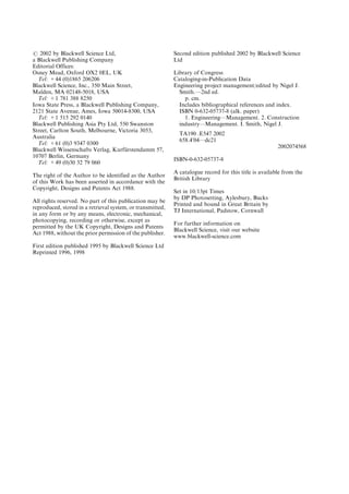 # 2002 by Blackwell Science Ltd,
a Blackwell Publishing Company
Editorial Offices:
Osney Mead, Oxford OX2 0EL, UK
Tel: +44 (0)1865 206206
Blackwell Science, Inc., 350 Main Street,
Malden, MA 02148-5018, USA
Tel: +1 781 388 8250
Iowa State Press, a Blackwell Publishing Company,
2121 State Avenue, Ames, Iowa 50014-8300, USA
Tel: +1 515 292 0140
Blackwell Publishing Asia Pty Ltd, 550 Swanston
Street, Carlton South, Melbourne, Victoria 3053,
Australia
Tel: +61 (0)3 9347 0300
Blackwell Wissenschafts Verlag, Kurfu
È rstendamm 57,
10707 Berlin, Germany
Tel: +49 (0)30 32 79 060
The right of the Author to be identified as the Author
of this Work has been asserted in accordance with the
Copyright, Designs and Patents Act 1988.
All rights reserved. No part of this publication may be
reproduced, stored in a retrieval system, or transmitted,
in any form or by any means, electronic, mechanical,
photocopying, recording or otherwise, except as
permitted by the UK Copyright, Designs and Patents
Act 1988, without the prior permission of the publisher.
First edition published 1995 by Blackwell Science Ltd
Reprinted 1996, 1998
Second edition published 2002 by Blackwell Science
Ltd
Library of Congress
Cataloging-in-Publication Data
Engineering project management/edited by Nigel J.
Smith.Ð2nd ed.
p. cm.
Includes bibliographical references and index.
ISBN 0-632-05737-8 (alk. paper)
1. EngineeringÐManagement. 2. Construction
industryÐManagement. I. Smith, Nigel J.
TA190 .E547 2002
658.4'04Ðdc21
2002074568
ISBN-0-632-05737-8
A catalogue record for this title is available from the
British Library
Set in 10/13pt Times
by DP Photosetting, Aylesbury, Bucks
Printed and bound in Great Britain by
TJ International, Padstow, Cornwall
For further information on
Blackwell Science, visit our website
www.blackwell-science.com
 