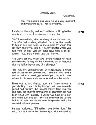 [170]
[171]
Sincerely yours,
Case Rivers.
P.S.—The doctors look upon me as a very important
and interesting case,—hence my name.
I smiled at the note, and as I had taken a liking to the
man from the start, I went at once to see him.
“No,” I assured him, after receiving his cordial welcome,
“my offer had no string attached. I’m more than ready
to help in any way I can, to find a niche for you in this
old town and fit you into it. It doesn’t matter where you
hail from, or how you got here; New York is an all-
comers’ race, and the devil take the hindmost.”
“He won’t get me, then,” and Rivers nodded his head
determinedly; “I may not be in the van, just at first, but
give me half a chance, and I’ll make good!”
This was not bumptiousness or braggadocio, I could
see, but an earnest determination. The man was sincere
and he had a certain doggedness of purpose, which was
evident in his looks and manner as well as in his words.
Rivers was up and dressed now, and I saw he was a
good-looking chap. His light-brown hair was carefully
parted and brushed; his smooth-shaven face was thin
and pale, but showed strong lines of character. He had
been fitted with glasses,—a pince-nez, held by a tiny
gold chain over one ear,—and this corrected the vacant
look in his eyes. His clothes were inexpensive and quite
unmistakably ready-made.
He was apologetic. “I’d rather have better duds,” he
said, “but as I had to borrow money to clothe myself at
 