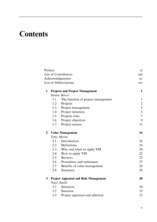 Contents
Preface xi
List of Contributors xiii
Acknowledgements xv
List of Abbreviations xvi
1 Projects and Project Management 1
Denise Bower
1.1 The function of project management 1
1.2 Projects 2
1.3 Project management 3
1.4 Project initiation 5
1.5 Projects risks 7
1.6 Project objectives 9
1.7 Project success 11
2 Value Management 16
Tony Merna
2.1 Introduction 16
2.2 Definitions 16
2.3 Why and when to apply VM 20
2.4 How to apply VM 22
2.5 Reviews 23
2.6 Procedures and techniques 27
2.7 Benefits of value management 28
2.8 Summary 28
3 Project Appraisal and Risk Management 30
Nigel Smith
3.1 Initiation 30
3.2 Sanction 32
3.3 Project appraisal and selection 33
v
 