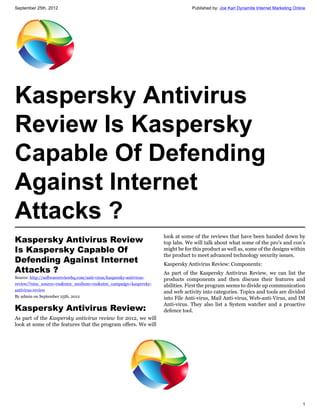 September 25th, 2012                                                              Published by: Joe Karl Dynamite Internet Marketing Online




Kaspersky Antivirus
Review Is Kaspersky
Capable Of Defending
Against Internet
Attacks ?
                                                                      look at some of the reviews that have been handed down by
Kaspersky Antivirus Review                                            top labs. We will talk about what some of the pro’s and con’s
Is Kaspersky Capable Of                                               might be for this product as well as, some of the designs within
                                                                      the product to meet advanced technology security issues.
Defending Against Internet                                            Kaspersky Antivirus Review: Components:
Attacks ?                                                             As part of the Kaspersky Antivirus Review, we can list the
Source: http://softwarereviewhq.com/anti-virus/kaspersky-antivirus-   products components and then discuss their features and
review/?utm_source=rss&utm_medium=rss&utm_campaign=kaspersky-         abilities. First the program seems to divide up communication
antivirus-review                                                      and web activity into categories. Topics and tools are divided
By admin on September 25th, 2012                                      into File Anti-virus, Mail Anti-virus, Web-anti-Virus, and IM
                                                                      Anti-virus. They also list a System watcher and a proactive
Kaspersky Antivirus Review:                                           defence tool.
As part of the Kaspersky antivirus review for 2012, we will
look at some of the features that the program offers. We will




                                                                                                                                         1
 