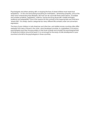 Psychologists and others working with or studying the lives of street children must resist dual
temptations – on the one hand seeing everything as victimization, demanding sympathy, and on the
other hand romanticizing their lifestyles. But how can we reconcile these observations, of multiple
and complex problems, exploitation, violence, trauma and drug abuse with notable strengths,
resilience and adaptability? One of the reasons for this contrast is the inappropriate use of the term
‘street child’. It is simply used to categorize too many different life contexts under one convenient
expression.
The lives of poor children in Latin American and other low- and middle-income countries often differ
markedly from many of those in the richer, more developed countries. In a globalised 21st century,
psychologists must stop focusing solely on their local contexts and consider the psychological lives
of adults and children around the world. It is not enough for the study of child development in poor
countries to be left to the psychologists in those countries.
 
