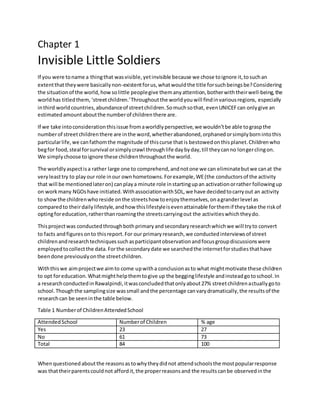 Chapter 1
Invisible Little Soldiers
If you were toname a thingthat wasvisible,yetinvisible because we chose toignore it,tosuchan
extentthattheywere basicallynon-existentforus,whatwouldthe title forsuchbeingsbe?Considering
the situationof the world,howsolittle peoplegive themanyattention,botherwiththeirwell-being, the
worldhas titledthem,‘streetchildren.’Throughoutthe worldyouwill findinvariousregions, especially
inthird worldcountries,abundanceof streetchildren.Somuchsothat, evenUNICEFcan onlygive an
estimatedamountaboutthe numberof childrenthere are.
If we take intoconsiderationthisissue fromaworldlyperspective,we wouldn’tbe able tograspthe
numberof streetchildrenthere are inthe word,whetherabandoned,orphanedorsimplybornintothis
particularlife,we canfathomthe magnitude of thiscurse thatis bestowedonthisplanet.Childrenwho
begfor food,steal forsurvival orsimplycrawl throughlife daybyday,till theycanno longerclingon.
We simplychoose toignore these childrenthroughoutthe world.
The worldlyaspectisa rather large one to comprehend,andnotone we can eliminatebutwe canat the
veryleasttry to playour role inour ownhometowns.Forexample,WE(the conductorsof the activity
that will be mentionedlateron) canplaya minute role instartingupan activationorrather followingup
on work many NGOshave initiated.WithassociationwithSOL,we have decidedtocarryout an activity
to showthe childrenwhoreside onthe streetshow toenjoythemselves,onagranderlevel as
comparedto theirdailylifestyle,andhow thislifestyleisevenattainable forthemif theytake the riskof
optingforeducation,ratherthanroamingthe streetscarryingout the activitieswhichtheydo.
Thisprojectwas conductedthroughbothprimaryandsecondaryresearchwhichwe will tryto convert
to facts andfiguresonto thisreport.For our primaryresearch,we conductedinterviewsof street
childrenandresearchtechniquessuchasparticipantobservationandfocusgroupdiscussionswere
employedtocollectthe data.Forthe secondarydate we searchedthe internetforstudiesthathave
beendone previouslyonthe streetchildren.
Withthiswe aimprojectwe aimto come upwitha conclusionasto what mightmotivate these children
to opt foreducation.Whatmighthelpthemtogive up the begginglifestyle andinsteadgotoschool.In
a researchconductedinRawalpindi,itwasconcludedthatonlyabout27% streetchildrenactuallygoto
school.Thoughthe samplingsize wassmall andthe percentage canvarydramatically,the resultsof the
researchcan be seeninthe table below.
Table 1 Numberof ChildrenAttendedSchool
AttendedSchool Numberof Children % age
Yes 23 27
No 61 73
Total 84 100
Whenquestionedaboutthe reasonsastowhytheydidnot attendschoolsthe mostpopularresponse
was thattheirparentscouldnot affordit,the properreasonsand the resultscanbe observedinthe
 