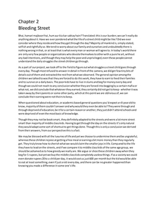 Chapter 2
Bleeding Street
Bhai,hamari majboori hai,humaur kia kar saktayhain?Translated:thisisour burden;we can’treallydo
anythingaboutit.Have we everponderedwhatthe lifeof astreetchildmightbe like?Didwe ever
considerwhere theyresideandhowtheygetthroughthe day?Majority of mankindis,simplystated,
selfishandrightfullyso.We tendtoworryabout ourfamilyandourselvesandundoubtedlythere is
nothingwronginthat, or at leastthat iswhateveryman or womanwill agree to.Intoday’sworldthere
are onlyveryfewpeople ororganizationswhodevotethemselvestootherwitha pure heart,without
any badintentions,andthoughtheymayhelpthe poorandunprivileged,eventhese peoplecannot
understandthe dailystrugglesthe streetchildrengothrough.
As a part of ourproject,we tookoff to the fieldtofigure outwhatstrugglesastreetchildgoesthrough
everyday.Thoughmostrefusedtoanswerindetail infrontof the camera,we didget few tinybitsof
detailsoutof themand extractedthe restfromwhatwe observed.The general opinionamongthe
childrenwe talkedtowasthat theyare forcedto do thiswork,theyhave to earnto feedtheirfamilies
and to survive ona dailybasis.The poorkidshave to live inslumsandbegformoneyeverydayand
thoughwe couldnot reach toany conclusionwhethertheyare forcedintobeggingbya certainmafiaor
whatnot, we didconclude thatwhatevertheyearned,theycertainlydidnotgettokeep- whetheritwas
takenawayby theirparentsor some otherparty,whichat thispointwe are obliviousof,we can
conclude theirearningwere nottheirstokeep.
Whenquestionedabouteducation,oracademicbasedgeneral questionsyou’dexpectan8 yearoldto
know,majorityof themcouldn’tanswerandwhywouldtheyevenbe able to?Theywere throughand
throughdeprivedof education,be itfora certainreasonor another,theyjustdidn’tattendschoolsand
were deprivedof eventhe mostbasicof knowledge.
Thoughtheymay not be booksmart, theydefinitelyadaptedtothe streetsandwere alotmore street
smart than majorityof middle classkids.Havingtogetthroughthe dayon the streets it’sonlynatural
theywouldadaptsome sort of shortcutto get thingsdone.Thoughthisisonlya conclusionwe derived
fromtheiranswers,fromourperspective thisisafact.
We maybe blessedwithall the luxuriesof lifeandyetwe choose toundermine themandbe ungrateful,
whereasthese childrenrejoice atgettingafree meal orearninga bitmore moneythantheyregularly
get.Theytrulyknowhow tocherishwhatwe wouldclaimthe smallerjoysinlife.Comparedtothe life
theyhave to leadonthe streets,andif we compare itto middle classkidsof the same age group, we
shouldbe ashamedasto howgreedywe reallyare.We argue or shoothese childrenawaywhenthey
begfor 5 rupees,butyetwe buythe middle classkidscompletelyuselessthings.If asa societywe could
evendonate rupees20to a childperday,it wouldcostus just600 permonthbut the kidwouldbe able
to eat at leastsomething,evenif justaroti everyday,andthere can be nogreater happenedthan
knowingyoumade a difference insome one’slife.
 