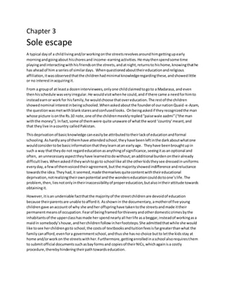 Chapter 3
Sole escape
A typical dayof a childlivingand/orworkingonthe streetsrevolvesaroundhimgettingupearly
morningandgoingabout hischoresand income-earningactivities.He maythenspendsome time
playingandinteractingwithhisfriendsonthe streets,andatnight,returnsto hishome,knowingthathe
has aheadof him a seriesof similardays. Whenquestionedabouttheireducationandreligious
affiliation,itwasobservedthatthe childrenhadminimal knowledgeregardingthese,andshowedlittle
or no interestinacquiringit.
From a groupof at leasta dozeninterviewees,onlyone childclaimedtogoto a Madarasa, and even
thenhisschedule wasveryirregular. He wouldvisitwhenhe could,andif there came a needforhimto
insteadearnor workfor hisfamily,he wouldchoose thatovereducation.The restof the children
showednominal interestinbeingschooled.Whenaskedaboutthe founderof ournationQuaid-e-Azam,
the questionwasmetwithblankstaresandconfusedlooks. Onbeingaskedif theyrecognizedthe man
whose picture isonthe Rs.10 note,one of the childrenmeeklyreplied“paisewale aadmi”(“the man
withthe money”).Infact,some of themwere quite unaware of whatthe word ‘country’meant,and
that theylive inacountry calledPakistan.
Thisdeprivationof basicknowledge caneasilybe attributedtotheirlackof educationandformal
schooling.Ashardlyanyof themhave attendedschool,theyhave beenleftinthe darkaboutwhatone
wouldconsidertobe basicinformationthattheylearnatan earlyage. Theyhave beenbroughtupin
such a way thattheydo not regardeducationasanythingof significance,seeingitasan optional and
often, anunnecessaryaspecttheyhave learnedtodowithout;anadditional burdenontheiralready
difficultlives.Whenaskedif theywishtogoto school like all the otherkidstheysee dressedinuniforms
everyday,a fewof themvoicedtheiragreement,but the majorityshowedindifference andreluctance
towardsthe idea.Theyhad,it seemed,made themselvesquitecontentwiththeireducational
deprivation,notrealizingtheirownpotential andthe wonderseducationcoulddotoone’slife.The
problem,then, liesnotonlyintheirinaccessibilityof propereducation,butalsointheirattitude towards
obtainingit.
However,itisan undeniable factthatthe majorityof the streetchildrenare devoidof education
because theirparentsare unable toaffordit. Asshownin the documentary,amotherof five young
childrengave anaccount of why she andher offspringhave takentothe streetsandmade ittheir
permanentmeansof occupation.Fearof beingframedforthieveryandotherdomesticcrimesbythe
inhabitantsof the upperclasshasmade her spendnearlyall herlife asa beggar,insteadof workingasa
maidin somebody’shouse,andherchildrenfollow inherfootsteps.She admittedthatwhile she would
like tosee herchildrengoto school,the costsof textbooksandtuitionfeesisfargreaterthanwhat the
familycanafford,evenfora governmentschool,andthusshe hasno choice butto letthe kidsstay at
home and/orworkon the streetswithher.Furthermore,gettingenrolledinaschool alsorequiresthem
to submitofficial documentssuchasbayformsand copiesof theirNICs,whichagainisa costly
procedure,therebyhinderingtheirpathtowardseducation.
 