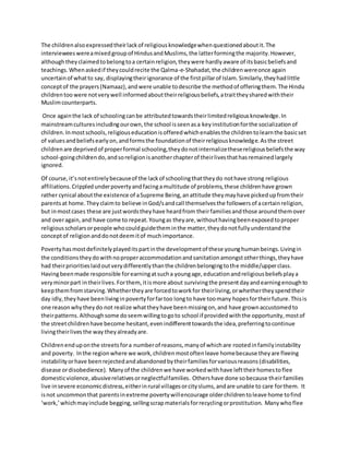 The childrenalsoexpressedtheirlackof religiousknowledgewhenquestionedaboutit.The
intervieweeswereamixedgroupof HindusandMuslims,the latterformingthe majority.However,
althoughtheyclaimedtobelongtoa certainreligion,theywere hardlyaware of itsbasicbeliefsand
teachings.Whenaskedif theycouldrecite the Qalma-e-Shahadat,the childrenwereonce again
uncertainof whatto say, displayingtheirignorance of the firstpillarof Islam.Similarly,theyhadlittle
conceptof the prayers(Namaaz),andwere unable todescribe the methodof offeringthem.The Hindu
childrentoo were notverywell informedabouttheirreligiousbeliefs,atraittheysharedwiththeir
Muslimcounterparts.
Once againthe lack of schoolingcanbe attributedtowardstheirlimitedreligiousknowledge.In
mainstreamculturesincludingourown,the school isseenasa keyinstitutionforthe socializationof
children.Inmostschools,religiouseducationisofferedwhichenablesthe childrentolearnthe basicset
of valuesandbeliefsearlyon,andformsthe foundationof theirreligiousknowledge.Asthe street
childrenare deprivedof properformal schooling,theydonotinternalizethesereligiousbeliefsthe way
school-goingchildrendo,andsoreligionisanotherchapterof theirlivesthathasremainedlargely
ignored.
Of course,it’snotentirelybecauseof the lackof schoolingthattheydo nothave strong religious
affiliations.Crippledunderpovertyandfacingamultitude of problems,these childrenhave grown
rather cynical aboutthe existence of aSupreme Being,anattitude theymayhave pickedupfromtheir
parentsat home.Theyclaimto believe inGod/sandcall themselvesthe followersof acertainreligion,
but inmostcases these are justwordstheyhave heardfrom theirfamiliesandthose aroundthemover
and overagain,and have come to repeat.Youngas theyare,withouthavingbeenexposedtoproper
religiousscholarsorpeople whocouldguidetheminthe matter,theydonotfullyunderstandthe
conceptof religionanddonotdeemitof muchimportance.
Povertyhasmostdefinitelyplayeditspartinthe developmentof these younghumanbeings.Livingin
the conditionstheydowithnoproperaccommodationandsanitationamongstotherthings,theyhave
had theirprioritieslaidoutverydifferentlythanthe childrenbelongingtothe middle/upperclass.
Havingbeenmade responsible forearningatsucha youngage,educationandreligiousbeliefsplaya
veryminorpart intheirlives.Forthem,itismore about survivingthe presentdayandearningenoughto
keepthemfromstarving.Whethertheyare forcedtoworkfor theirliving,orwhethertheyspendtheir
day idly,theyhave beenlivinginpovertyforfartoo longto have toomany hopesfortheirfuture.Thisis
one reasonwhytheydo not realize whattheyhave beenmissingon,and have grownaccustomedto
theirpatterns.Althoughsome doseemwillingtogoto school if providedwiththe opportunity,mostof
the streetchildrenhave become hesitant,evenindifferenttowardsthe idea,preferringtocontinue
livingtheirlivesthe way theyalreadyare.
Childrenenduponthe streetsfora numberof reasons,manyof whichare rootedinfamilyinstability
and poverty. Inthe regionwhere we work,childrenmostoftenleave homebecause theyare fleeing
instabilityorhave beenrejectedandabandonedbytheirfamiliesforvariousreasons(disabilities,
disease ordisobedience). Manyof the childrenwe have workedwithhave lefttheirhomestoflee
domesticviolence,abusiverelativesorneglectfulfamilies. Othershave done sobecause theirfamilies
live insevere economicdistress,eitherinrural villagesorcityslums,andare unable to care forthem. It
isnot uncommonthat parentsinextreme povertywillencourage olderchildrentoleave home tofind
‘work,’whichmayinclude begging,sellingscrapmaterialsforrecyclingorprostitution. Manywhoflee
 