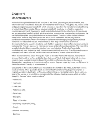 Chapter 4
Undercurrents
Psychosocial adjustment refers to the outcome of the social, psychological, environmental, and
relational issues encountered during the development of an individual. Throughout life, various social
and psychological issues are dealt with which produce an impact on the mental/emotional well being
of an individual. Theoretically, if these issues are dealt with positively, in a healthy, supportive,
nourishing environment, they result in a well- adjusted individual. On the other hand, if these issues
are not adequately handled, or dealt with in a negative, unsupportive, impoverished environment, the
mental/emotional well being of the individual is compromised. Therefore, many factors influence
these issues and how they are experienced, which in turn determines the resulting level of
psychosocial adjustment. Many ‘street children’ demonstrate notable psychological and physical
resilience and adaptability issues. The necessity of their daily existence may even drive
development of some cognitive functions, such that they outperform children from more conventional
backgrounds. They are exposed to violence and abuse and are frequently exploited. The lives of the
so called ‘street children,’ cry out for attention from psychologists. The levels of potentially
psychologically toxic factors that such children are exposed to is shocking. One of the most common
observations is precocious and pernicious substance abuse by street-connected children.
When children were first asked through the FGDs to describe their health statuses, most of them
stressed their health to be “fine and better than their peers”. Such findings correlate with previous
research made on street children in Egypt. Street children often view the types of illnesses or
diseases they experience as “minor or normal” as long as they can move, work, and run. Sickness to
them often means “inability to move or work”.2
Discussions on the health/nutrition issue indicate that street children do, in fact, suffer from various
health problems. When queried in depth about their health conditions they began to complain of
respiratory problems due to glue sniffing, cigarette smoking, and skeletal problems due to violence.
Most of the sample of street children complained of the following health problems, which are often
viewed by them as “minor health problems”:
• Headaches,
• Heart pain,
• Chest pain,
• Abdominal colic,
• Renal colic,
• Back pain,
• Blood in the urine,
• Shortening breath on running,
• Cough,
• Wounds and bruises,
• Diarrhea,
 