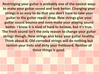 Restringing your guitar is probably one of the easiest ways
to make your guitar sound and look better. Changing your
  strings is so easy to do that you don't have to take your
   guitar to the guitar repair shop. New strings give your
  guitar sound bounce and even make your playing sound
   better. I know it is kind of hard to believe, but it's true.
The fresh sound isn't the only reason to change your guitar
 strings though. New strings also keep your guitar healthy.
  Think about it. Old corroded strings will do nothing but
   tarnish your frets and dirty your fretboard. Neither of
                      these things is good.
 