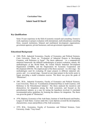Soheir El Sherif - CV
1
Curriculum Vitae
Soheir Saad El Sherif
Key Qualifications
Some 35-year experience in the field of economic research and consulting. Extensive
work experience in project evaluation with international, multi-disciplinary consulting
firms; research institutions; bilateral and multilateral development organizations;
government agencies; private businesses; and non-government organizations.
Educational Background
 1989, Ph.D., Industrial Economics, Faculty of Economics and Political Sciences,
Cairo University. Thesis on: “Evaluation of Industrial Projects in Developing
Countries, with Reference to Egypt”. The thesis addressed – in a comparatively
analytical framework- the different methodologies of project evaluation, namely, the
methodologies of the World Bank, the United Nations Industrial Development
Organization (UNIDO), and the Organization for Economic Cooperation and
Development (OECD). The empirical part of the thesis assessed – in a first stage – the
methodologies used for evaluating 20 major projects in different industrial sub-
sectors, and – in a second stage - focused on one major project in the textile sector in
Egypt, providing a model evaluation exercise. The thesis was given the grade of
“Distinction”.
 1981, M.Sc., Industrial Economics, Faculty of Economics and Political Sciences,
Cairo University. Thesis on: “Coordination of Industrial Plans in Arab Countries, with
Reference to the Petrochemical Industry”. The thesis analyzed the incentives and
disincentives for integration among the Arab economies, and focused on the
petrochemical industry, as a case for testing the hypothesis involved. It concluded
recommended policy guidelines for fostering the chances for integration. The thesis
was given the grade of “Distinction”.
 1976, Diploma, Economics of the Arab States, Institute of Arab Research and Studies,
League of Arab States. Courses under this 2-year diploma covered the developments,
characteristics, issues and problems of the Arab economies.
 1972, B.Sc., Economics, Faculty of Economics and Political Sciences, Cairo
University. Grade: “Very Good”.
 