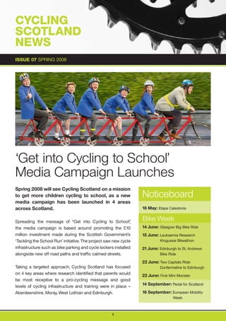 CYCLING                                                                   Cycling Scotland

SCOTLAND
NEWS
ISSUE 07 SPRING 2008




‘Get into Cycling to School’
Media Campaign Launches
Spring 2008 will see Cycling Scotland on a mission
to get more children cycling to school, as a new                   Noticeboard
media campaign has been launched in 4 areas
across Scotland.                                                   18 May: Etape Caledonia


Spreading the message of “Get into Cycling to School”          ,   Bike Week
the media campaign is based around promoting the £10               14 June: Glasgow Big Bike Ride
million investment made during the Scottish Government’s           15 June: Leukaemia Research
‘Tackling the School Run’ initiative. The project saw new cycle              Kingussie Bikeathon
infrastructure such as bike parking and cycle lockers installed    21 June: Edinburgh to St. Andrews
alongside new off road paths and traffic calmed streets.                     Bike Ride

                                                                   22 June: Two Capitals Ride:
Taking a targeted approach, Cycling Scotland has focused                     Dunfermeline to Edinburgh
on 4 key areas where research identified that parents would        22 June: First Mini Monster
be most receptive to a pro-cycling message and good
                                                                   14 September: Pedal for Scotland
levels of cycling infrastructure and training were in place –
Aberdeenshire, Moray, West Lothian and Edinburgh.                  16 September: European Mobility
                                                                                    Week



                                                     1
 