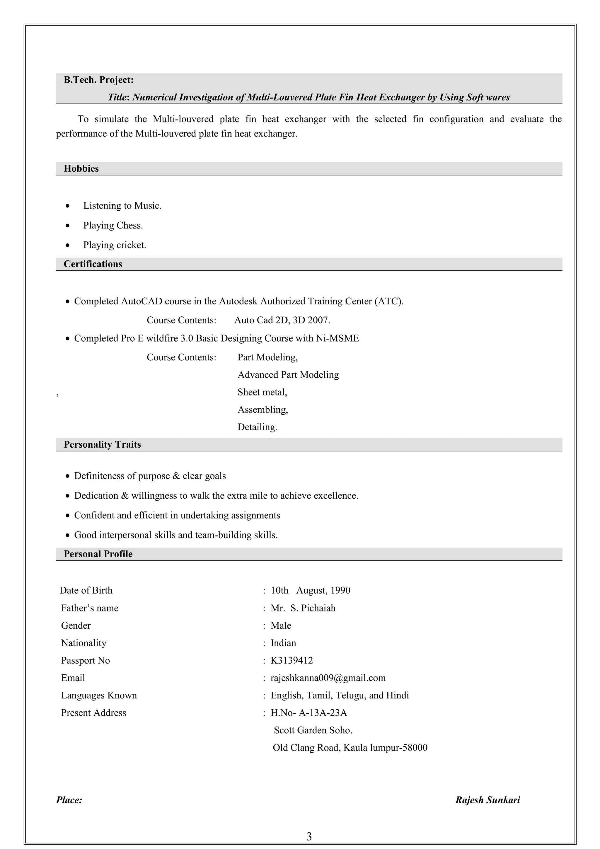 B.Tech. Project:
Title: Numerical Investigation of Multi-Louvered Plate Fin Heat Exchanger by Using Soft wares
To simulate the Multi-louvered plate fin heat exchanger with the selected fin configuration and evaluate the
performance of the Multi-louvered plate fin heat exchanger.
Hobbies
• Listening to Music.
• Playing Chess.
• Playing cricket.
Certifications
• Completed AutoCAD course in the Autodesk Authorized Training Center (ATC).
Course Contents: Auto Cad 2D, 3D 2007.
• Completed Pro E wildfire 3.0 Basic Designing Course with Ni-MSME
Course Contents: Part Modeling,
Advanced Part Modeling
, Sheet metal,
Assembling,
Detailing.
Personality Traits
• Definiteness of purpose & clear goals
• Dedication & willingness to walk the extra mile to achieve excellence.
• Confident and efficient in undertaking assignments
• Good interpersonal skills and team-building skills.
Personal Profile
Date of Birth : 10th August, 1990
Father’s name : Mr. S. Pichaiah
Gender : Male
Nationality : Indian
Passport No : K3139412
Email : rajeshkanna009@gmail.com
Languages Known : English, Tamil, Telugu, and Hindi
Present Address : H.No- A-13A-23A
Scott Garden Soho.
Old Clang Road, Kaula lumpur-58000
Place: Rajesh Sunkari
3
 