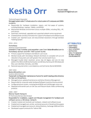 Kesha Orr 512.917.0695
KeshaOrrATX@Gmail.com
TechnicalSupportSpecialist
Managed systemwide IT infrastructure for school systemof 9 campusesand3900+
students.
 Responsible for hardware installation, repairs, and hot-swaps of systems,
including Desktops, Laptops, Tablets, and BYODs
 Maintained Windows environment across multiple OEMs, including DELL, HP,
and Lenovo
 Examined, maintained, upgraded and supported network server equipment
 Createdpolicies anddocumentationforsupportofhardwareandsoftwareissues
 Tracked user reported issues and documented resolutions through ZenDesk
Ticketing System
2010 – 2011 ATTRIBUTES
HomeAway  ADAPTABLE
 ORGANIZED
 SELF-STARTER
 MOTIVATED
 ABLE TO MANAGE
IN HIGH STRESS
ENVIRONMENTS
Desktop SupportSpecialist
Selected to help transition post-acquisition users from BedandBreakfast.com to
HomeAway domain and Win 7x64 system builds.
 Primary support for hardware and telecom user issues
 Worked closely with HomeAway Network Architects to complete roll-out and
relocation of acquired users with greater than zero lost work hours
 Managed trouble ticket resolution across two (2) legacy and one (1) new
platformfor 8021xVLAN AuthenticationandADSecurity GroupforWindowsand
Mac users (ZenDesk, Remedy, and JIRA)
 Restored acquired entity’s core telephony and Call Center (Nortel BCM400)
2007-2010
BedandBreakfast.com
SystemsAdministrator
Taskedwith 1st Responder maintenance of server for world’sleadingonline directory
for Bed and Breakfasts.
 Managed server updates/maintenance and Active Directory Management
 Responsible for corporate-wide Hardware/Software inventory & procurement
 Configured phone system, including Nortel BCM and Call Manager voice mail
 Deployed andtrained users on Life-Size and PolycomAudio-Video conferencing
products
2000 – 2007
Mental Health Network
PCTechnician/Service Desk Analyst
Responsible for installation, support and lifecycle management for hardware and
software across a Windows network.
 Created, tracked and resolved user hardware, network and software issues
 Created andmanageduser, printer, andemail accountsin NovellandGroupwise
 Created andmanageduser accounts:Active Directory, Exchange 2000 andCitrix
 Developed support protocols for Tadiran PBX
 