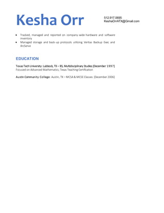 Kesha Orr 512.917.0695
KeshaOrrATX@Gmail.com
 Tracked, managed and reported on company-wide hardware and software
inventory
 Managed storage and back-up protocols utilizing Veritas Backup Exec and
ArcServe
EDUCATION
TexasTechUniversity: Lubbock, TX – BS, Multidisciplinary Studies [December 1997]
Focused on Advanced Mathematics; Texas Teaching Certification
Austin Community College: Austin, TX – MCSA & MCSE Classes [December 2006]
 