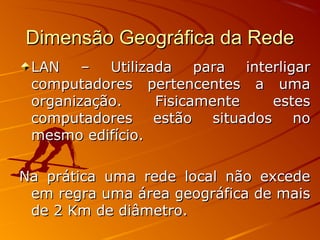 Dimensão Geográfica da RedeDimensão Geográfica da Rede
LAN – Utilizada para interligarLAN – Utilizada para interligar
computadores pertencentes a umacomputadores pertencentes a uma
organização. Fisicamente estesorganização. Fisicamente estes
computadores estão situados nocomputadores estão situados no
mesmo edifício.mesmo edifício.
Na prática uma rede local não excedeNa prática uma rede local não excede
em regra uma área geográfica de maisem regra uma área geográfica de mais
de 2 Km de diâmetro.de 2 Km de diâmetro.
 