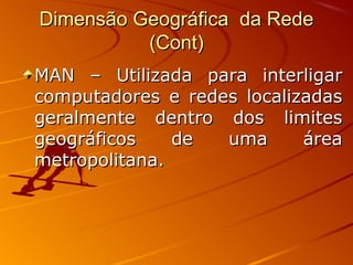 Dimensão Geográfica da RedeDimensão Geográfica da Rede
(Cont)(Cont)
MAN – Utilizada para interligarMAN – Utilizada para interligar
computadores e redes localizadascomputadores e redes localizadas
geralmente dentro dos limitesgeralmente dentro dos limites
geográficos de uma áreageográficos de uma área
metropolitana.metropolitana.
 