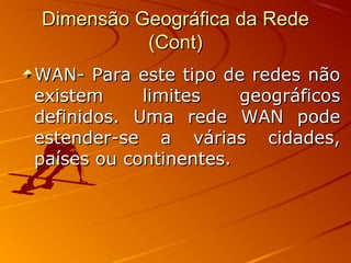Dimensão Geográfica da RedeDimensão Geográfica da Rede
(Cont)(Cont)
WAN- Para este tipo de redes nãoWAN- Para este tipo de redes não
existem limites geográficosexistem limites geográficos
definidos. Uma rede WAN podedefinidos. Uma rede WAN pode
estender-se a várias cidades,estender-se a várias cidades,
países ou continentes.países ou continentes.
 