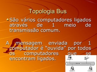 Topologia BusTopologia Bus
São vários computadores ligadosSão vários computadores ligados
através de 1 meio deatravés de 1 meio de
transmissão comum.transmissão comum.
A mensagem enviada por 1A mensagem enviada por 1
computador é “ouvida” por todoscomputador é “ouvida” por todos
os computadores que seos computadores que se
encontram ligados.encontram ligados.
 