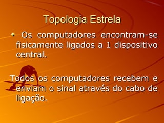 Topologia EstrelaTopologia Estrela
Os computadores encontram-seOs computadores encontram-se
fisicamente ligados a 1 dispositivofisicamente ligados a 1 dispositivo
central.central.
Todos os computadores recebem eTodos os computadores recebem e
enviam o sinal através do cabo deenviam o sinal através do cabo de
ligação.ligação.
 