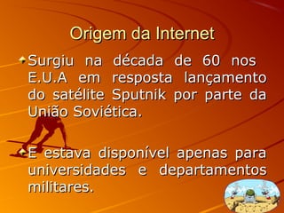 Origem da InternetOrigem da Internet
Surgiu na década de 60 nosSurgiu na década de 60 nos
E.U.A em resposta lançamentoE.U.A em resposta lançamento
do satélite Sputnik por parte dado satélite Sputnik por parte da
União Soviética.União Soviética.
E estava disponível apenas paraE estava disponível apenas para
universidades e departamentosuniversidades e departamentos
militares.militares.
 