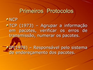 Primeiros ProtocolosPrimeiros Protocolos
NCPNCP
TCP (1973) – Agrupar a informaçãoTCP (1973) – Agrupar a informação
em pacotes, verificar os erros deem pacotes, verificar os erros de
transmissão, numerar os pacotes.transmissão, numerar os pacotes.
IP(1978) – Responsável pelo sistemaIP(1978) – Responsável pelo sistema
de endereçamento dos pacotes.de endereçamento dos pacotes.
 