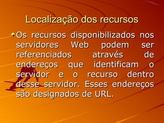 Localização dos recursosLocalização dos recursos
Os recursos disponibilizados nosOs recursos disponibilizados nos
servidores Web podem serservidores Web podem ser
referenciados através dereferenciados através de
endereços que identificam oendereços que identificam o
servidor e o recurso dentroservidor e o recurso dentro
desse servidor. Esses endereçosdesse servidor. Esses endereços
são designados de URL.são designados de URL.
 