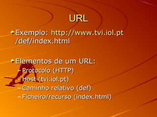 URLURL
Exemplo:Exemplo: http://www.tvi.iol.pthttp://www.tvi.iol.pt
/def/index.html/def/index.html
Elementos de um URL:Elementos de um URL:
– Protocolo (HTTP)Protocolo (HTTP)
– Host (tvi.iol.pt)Host (tvi.iol.pt)
– Caminho relativo (def)Caminho relativo (def)
– Ficheiro/recurso (index.html)Ficheiro/recurso (index.html)
 